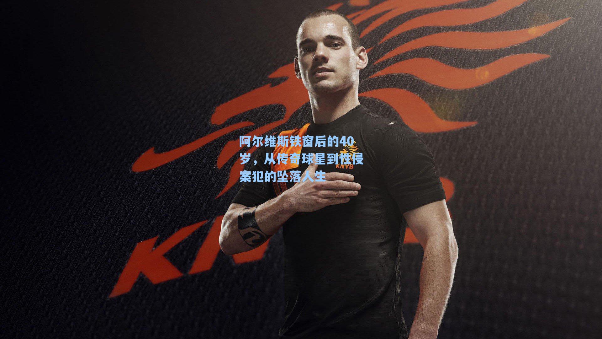 阿尔维斯铁窗后的40岁,从传奇球星到性侵案犯的坠落人生