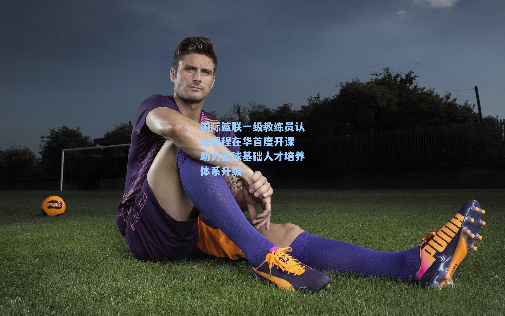 国际篮联一级教练员认证课程在华首度开课 助力篮球基础人才培养体系升级