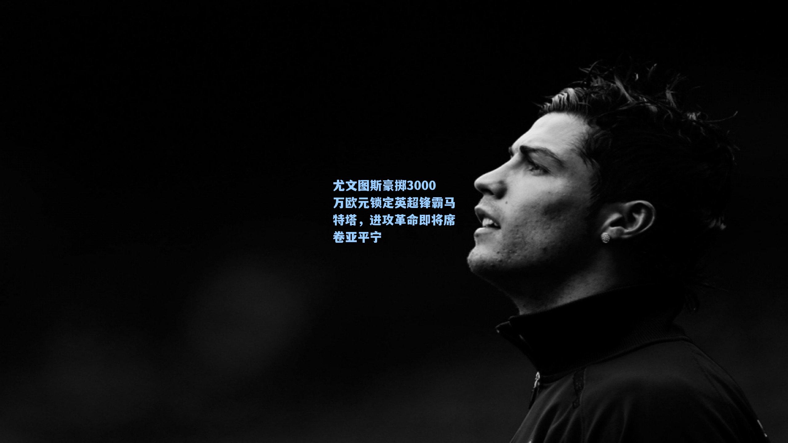 尤文图斯豪掷3000万欧元锁定英超锋霸马特塔，进攻革命即将席卷亚平宁